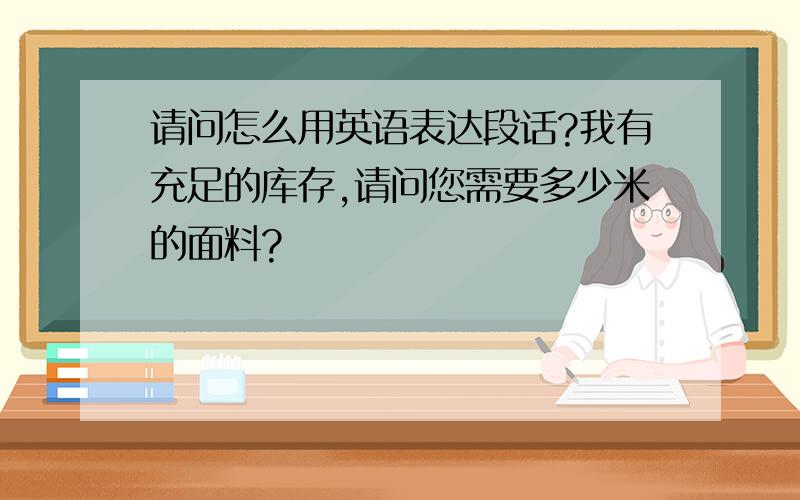 请问怎么用英语表达段话?我有充足的库存,请问您需要多少米的面料?