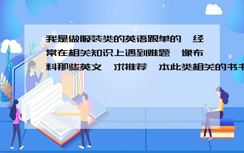 我是做服装类的英语跟单的,经常在相关知识上遇到难题,像布料那些英文,求推荐一本此类相关的书书中最好有各种服装,如布料等等相关的中英文,对英语跟单有好帮助的,书上最好有各种布料