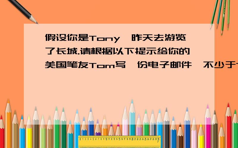 假设你是Tony,昨天去游览了长城.请根据以下提示给你的美国笔友Tom写一份电子邮件,不少于70词.1、长城有6000多千米,五米宽.2、在古代,由于没有现代化的机器,人们不得不依靠双手做完所有的