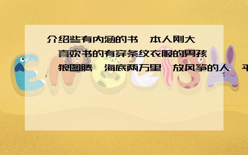 介绍些有内涵的书,本人刚大一,喜欢书的有穿条纹衣服的男孩,狼图腾,海底两万里,放风筝的人,平凡的世界,关关雎鸠这类的,当然其他类型的也可,(除了诗歌)请大家多多介绍,先谢过!