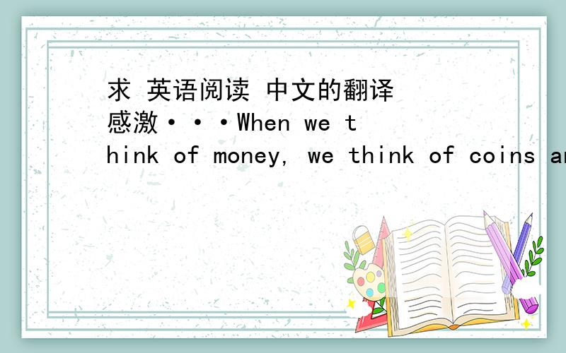 求 英语阅读 中文的翻译  感激···When we think of money, we think of coins and paper bills. That is what money is today. But in the past people used many things in place of money. Some countries used cows. Other countries used salt, toba