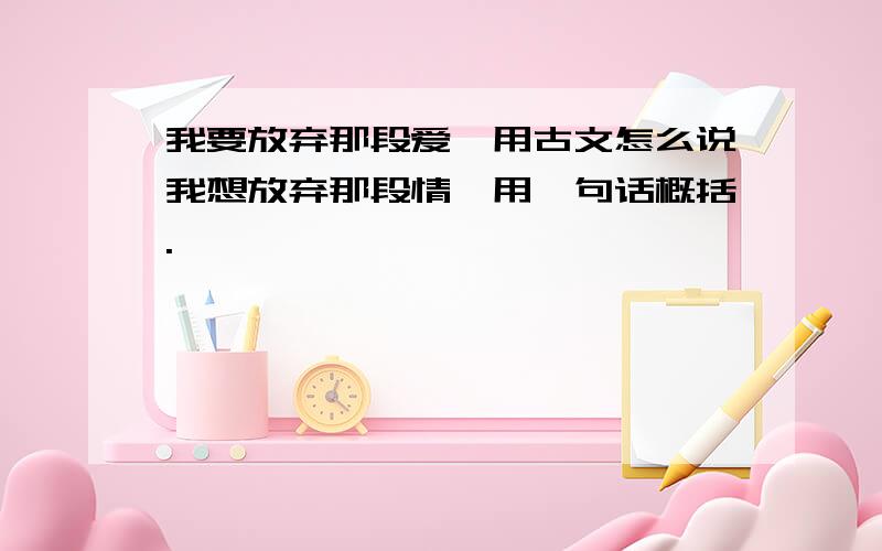 我要放弃那段爱,用古文怎么说我想放弃那段情,用一句话概括.