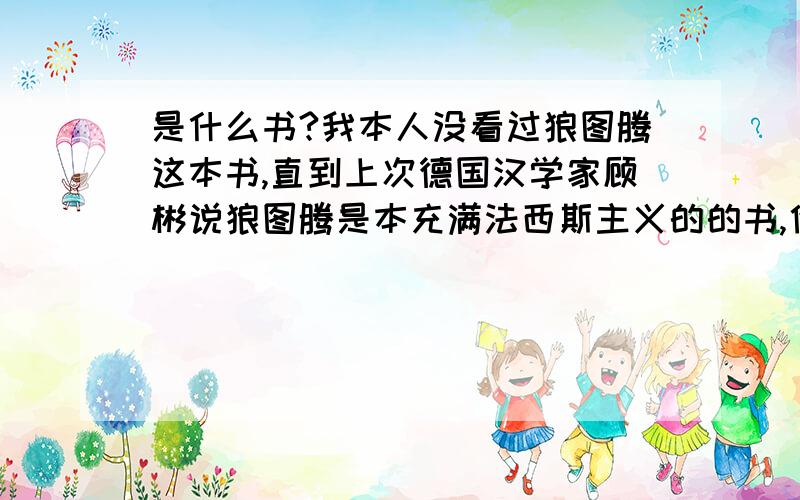 是什么书?我本人没看过狼图腾这本书,直到上次德国汉学家顾彬说狼图腾是本充满法西斯主义的的书,他让中国人很丢脸.究竟是怎么回事!