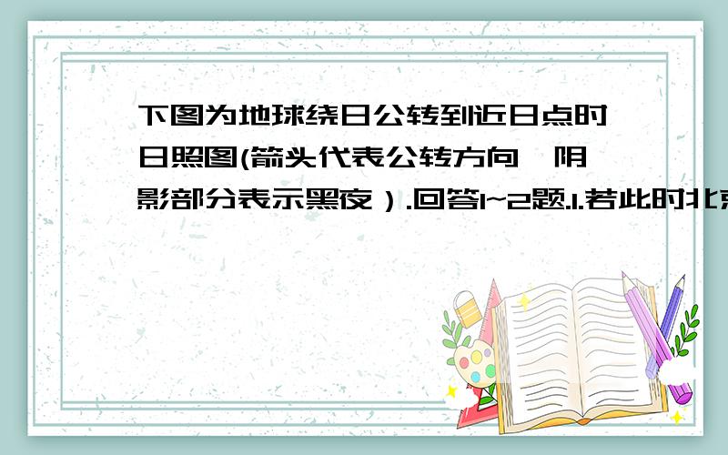 下图为地球绕日公转到近日点时日照图(箭头代表公转方向,阴影部分表示黑夜）.回答1~2题.1.若此时北京时间是11时40分,则B点的位置大约是A.90° N,90° E　　　 B.70° N,125° EC.70° N,55° W D.70° S,125