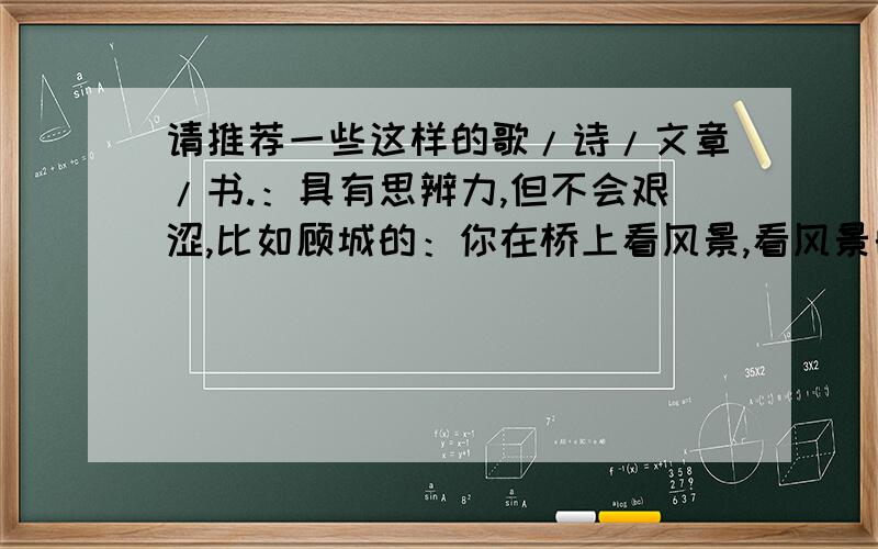 请推荐一些这样的歌/诗/文章/书.：具有思辨力,但不会艰涩,比如顾城的：你在桥上看风景,看风景的人在窗边看你.席慕容这种太多抒情的就算啦啊~但还是谢啦