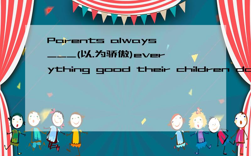 Parents always___(以.为骄傲)everything good their children do