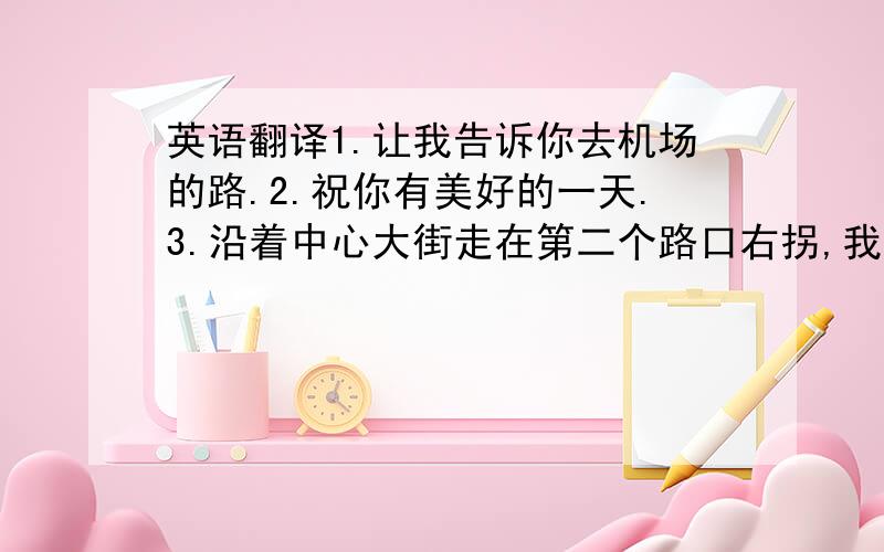 英语翻译1.让我告诉你去机场的路.2.祝你有美好的一天.3.沿着中心大街走在第二个路口右拐,我家在右手边紧挨着一家银行.4.你爸爸通常是怎样上班的?他开车去.5.你必须经过三条单行道.它们