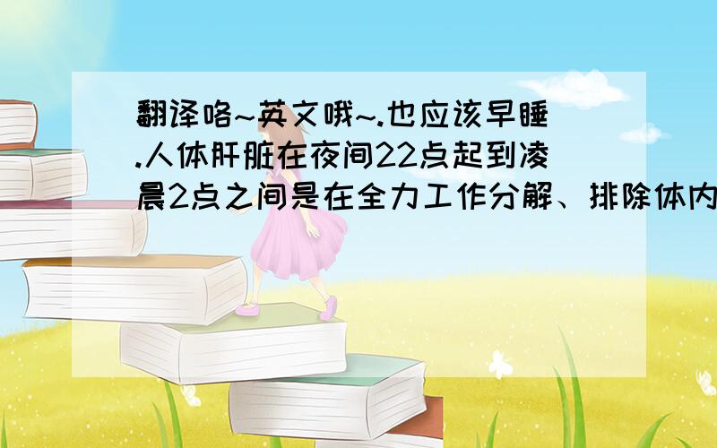 翻译咯~英文哦~.也应该早睡.人体肝脏在夜间22点起到凌晨2点之间是在全力工作分解、排除体内毒素,这个时间应该好好休息进入睡眠状态,让肝脏有足够动力好好工作,如果不睡而是熬夜作其他