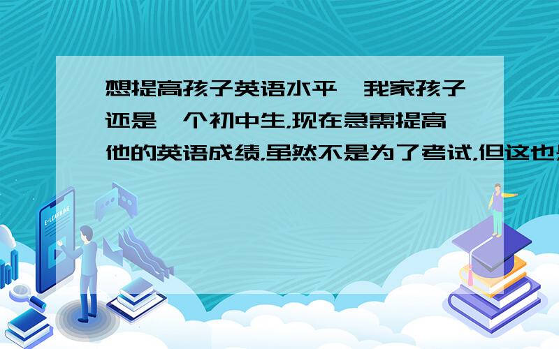 想提高孩子英语水平,我家孩子还是一个初中生，现在急需提高他的英语成绩，虽然不是为了考试，但这也是很必要的，我是这么认为的！