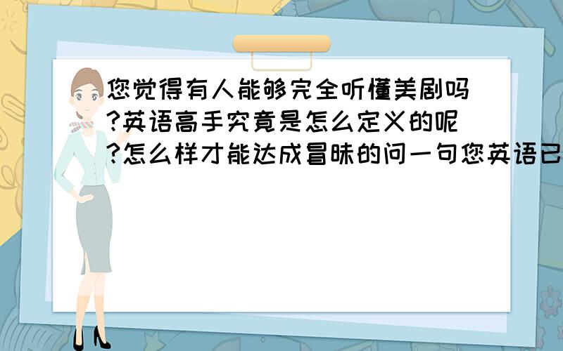 您觉得有人能够完全听懂美剧吗?英语高手究竟是怎么定义的呢?怎么样才能达成冒昧的问一句您英语已经达到什么水平了呢