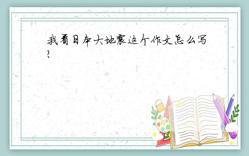 我看日本大地震这个作文怎么写?