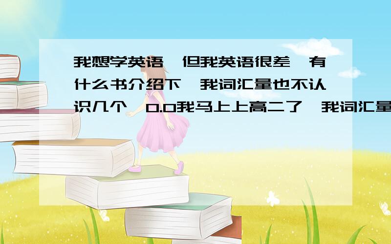 我想学英语,但我英语很差,有什么书介绍下,我词汇量也不认识几个,0.0我马上上高二了,我词汇量不大,这样学新概念没问题吧………………………………新概念二是买一套?