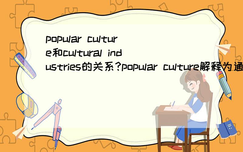 popular culture和cultural industries的关系?popular culture解释为通俗文化还是大众文化?它和cultural industries的关系是怎样的?What is meant by popular culture and how is this related to the idea of the cultural industries?Illus