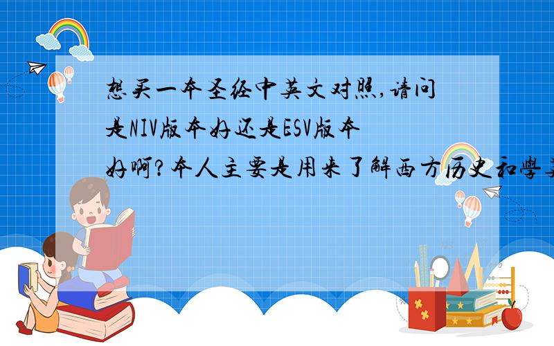 想买一本圣经中英文对照,请问是NIV版本好还是ESV版本好啊?本人主要是用来了解西方历史和学英语的,本人不信教还有,我的英文水平不高,只有英语10级