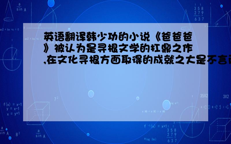 英语翻译韩少功的小说《爸爸爸》被认为是寻根文学的扛鼎之作,在文化寻根方面取得的成就之大是不言而喻的.自《爸爸爸》问世以来,文学界关于其寻根意识的研究已经取得了很大成就.而本