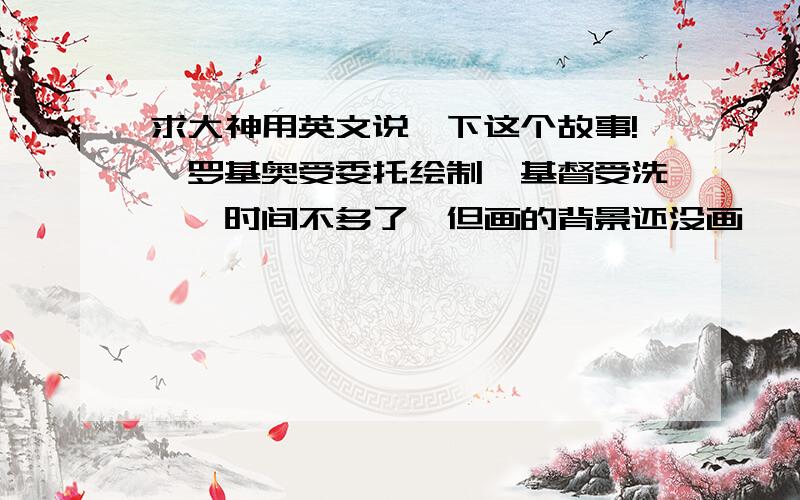 求大神用英文说一下这个故事!韦罗基奥受委托绘制《基督受洗》,时间不多了,但画的背景还没画,韦罗基奥又不愿敷衍,就带着达·芬奇去写生,然后再画背景.然而中遇暴雨,韦罗基奥生病了.只