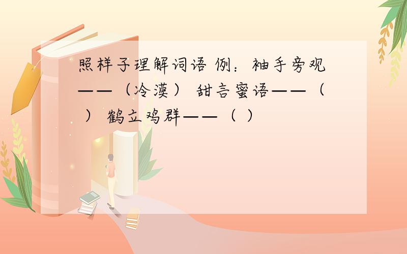 照样子理解词语 例：袖手旁观——（冷漠） 甜言蜜语——（ ） 鹤立鸡群——（ ）