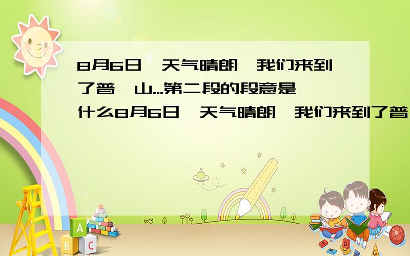 8月6日,天气晴朗,我们来到了普陀山...第二段的段意是什么8月6日,天气晴朗,我们来到了普陀山.我们先到了莲花池.只见池水碧绿,清澈见底,水中倒映着葱茏的树木、宏伟的琳宫、起伏的峰峦、