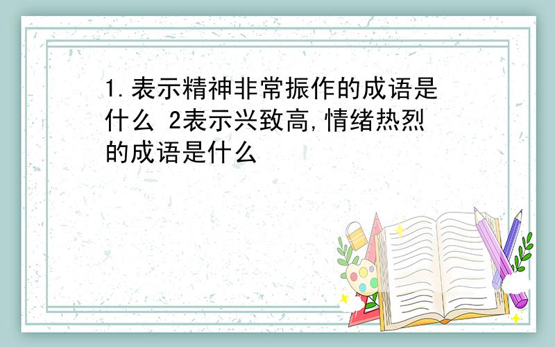 1.表示精神非常振作的成语是什么 2表示兴致高,情绪热烈的成语是什么