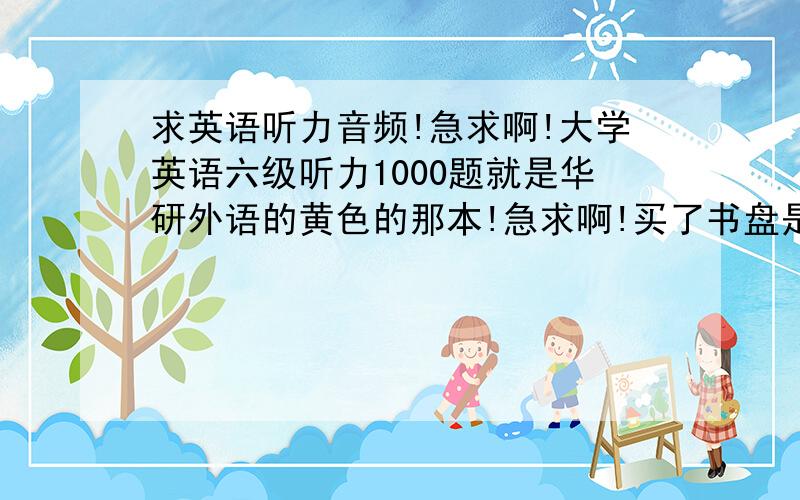 求英语听力音频!急求啊!大学英语六级听力1000题就是华研外语的黄色的那本!急求啊!买了书盘是坏的.好桑心.163邮箱jy2098,收到可以加奖赏!急啊啊啊!