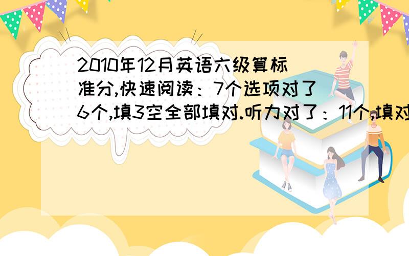 2010年12月英语六级算标准分,快速阅读：7个选项对了6个,填3空全部填对.听力对了：11个,填对：2个单词第一篇阅读填空：对3个两篇阅读理解对：6个完形填空：对12个翻译：1个和答案一样,其余