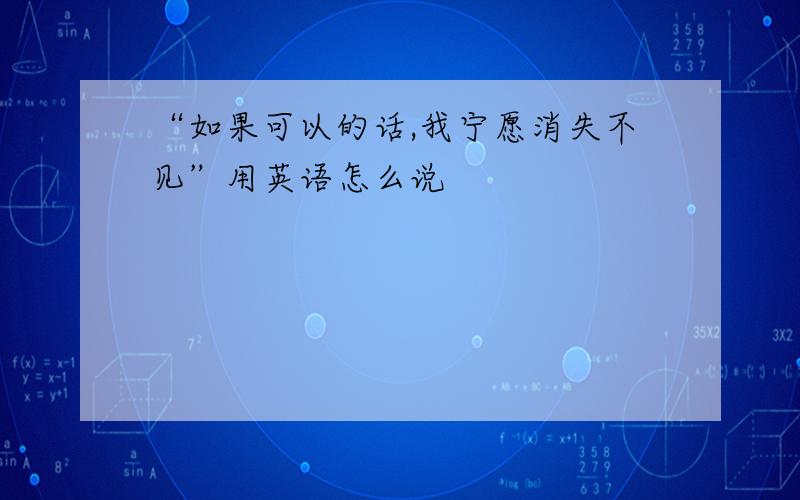 “如果可以的话,我宁愿消失不见”用英语怎么说