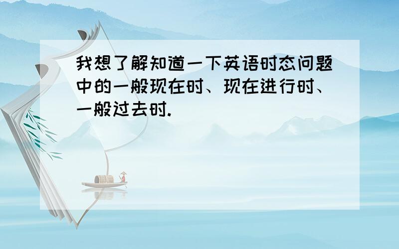 我想了解知道一下英语时态问题中的一般现在时、现在进行时、一般过去时.