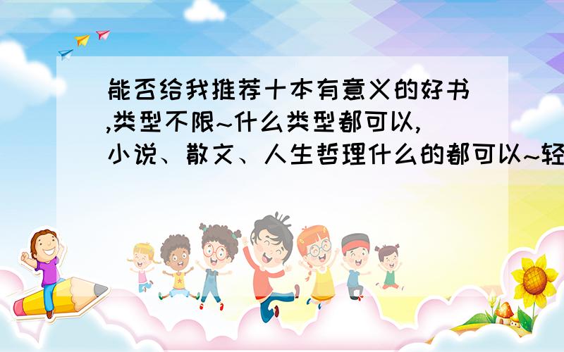 能否给我推荐十本有意义的好书,类型不限~什么类型都可以,小说、散文、人生哲理什么的都可以~轻小说也可以~自己看过的觉得好的都可以向我推荐,一定要自己看过.最好用一句话概括一个自