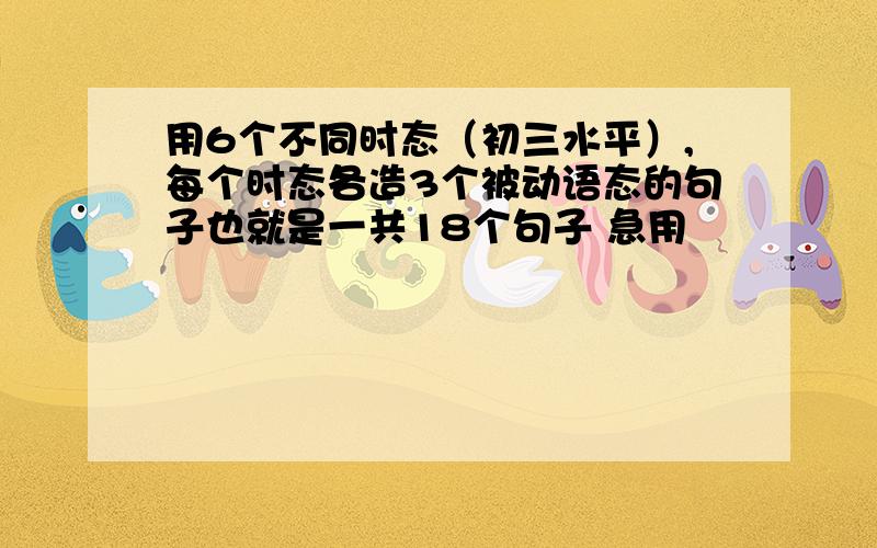 用6个不同时态（初三水平）,每个时态各造3个被动语态的句子也就是一共18个句子 急用