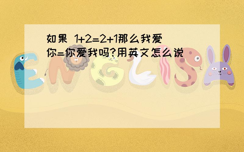 如果 1+2=2+1那么我爱你=你爱我吗?用英文怎么说