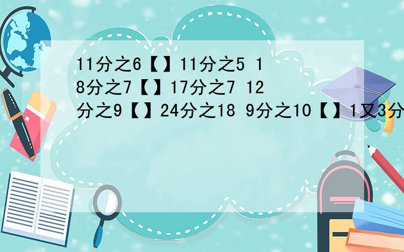 11分之6【】11分之5 18分之7【】17分之7 12分之9【】24分之18 9分之10【】1又3分之1 填＞、＜或=号写出3个大于4分之1且小于3分之1的分数要马上做完的