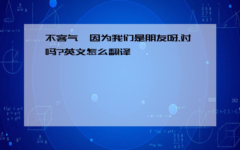 不客气,因为我们是朋友呀.对吗?英文怎么翻译