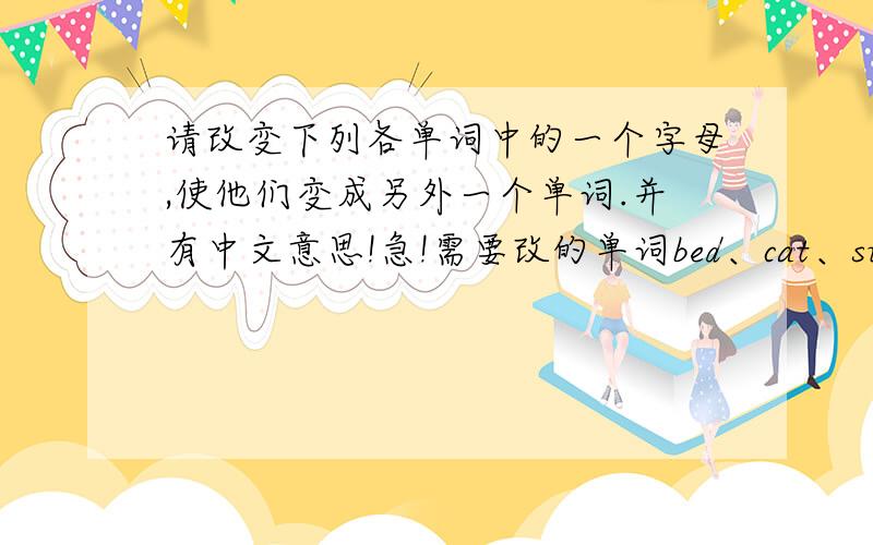 请改变下列各单词中的一个字母,使他们变成另外一个单词.并有中文意思!急!需要改的单词bed、cat、sun.