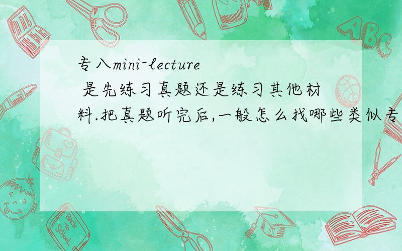 专八mini-lecture 是先练习真题还是练习其他材料.把真题听完后,一般怎么找哪些类似专八的材料练习?