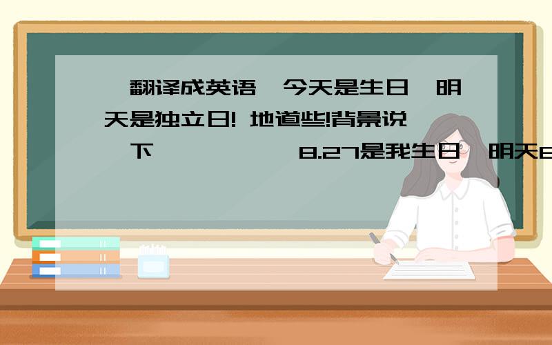 【翻译成英语】今天是生日,明天是独立日! 地道些!背景说一下           8.27是我生日  明天8.28就要去上大学了 所以说明天是独立日！      我觉得这样的开始比较好   birthday of today,~~~~~之类的