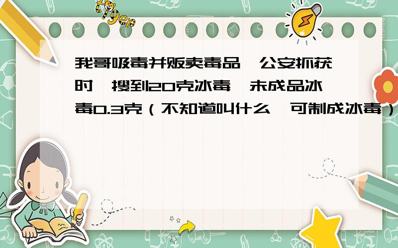 我哥吸毒并贩卖毒品,公安抓获时,搜到20克冰毒,未成品冰毒0.3克（不知道叫什么,可制成冰毒）如果判刑,会判多久?