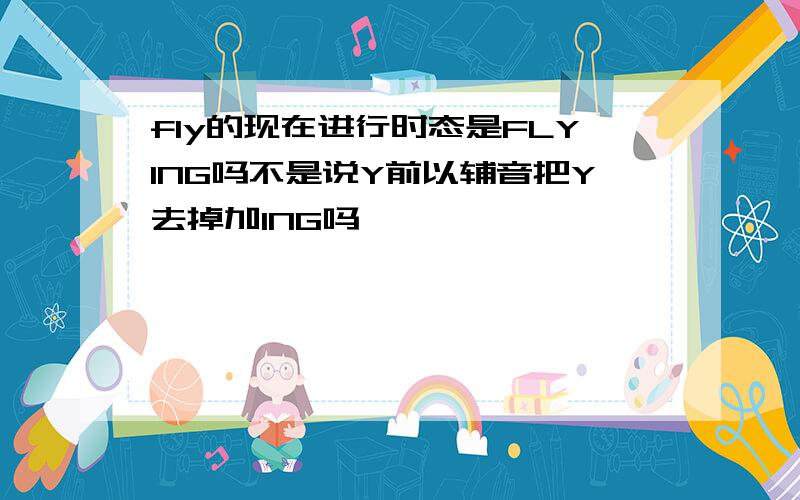 fly的现在进行时态是FLYING吗不是说Y前以辅音把Y去掉加ING吗