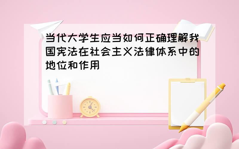 当代大学生应当如何正确理解我国宪法在社会主义法律体系中的地位和作用