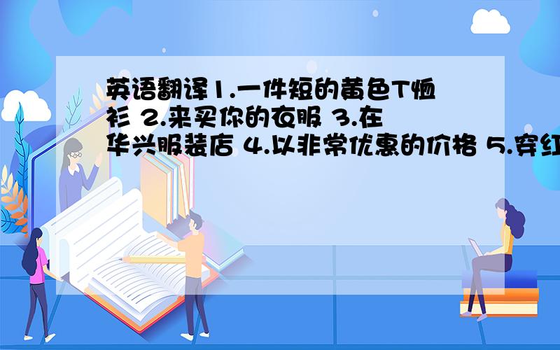 英语翻译1.一件短的黄色T恤衫 2.来买你的衣服 3.在华兴服装店 4.以非常优惠的价格 5.穿红衣服的女孩 6.来我的店 7.在廉价销售 8.做笔记 9.看一看 10.销路好 11.以每双5元买来袜子 12.买给我自行