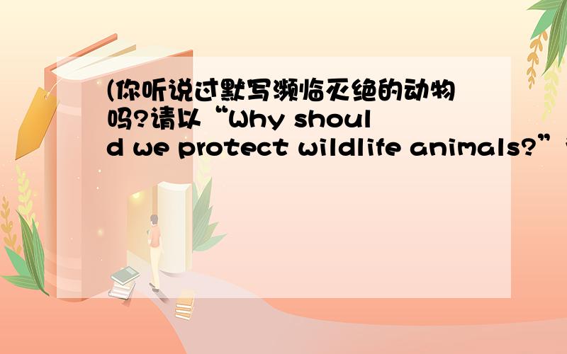 (你听说过默写濒临灭绝的动物吗?请以“Why should we protect wildlife animals?”为题写一篇英语作文,明为什么要保护动物.要求：1.80词左右2.从不同角度写两篇（两片内容完全不同）提示：1.为什么