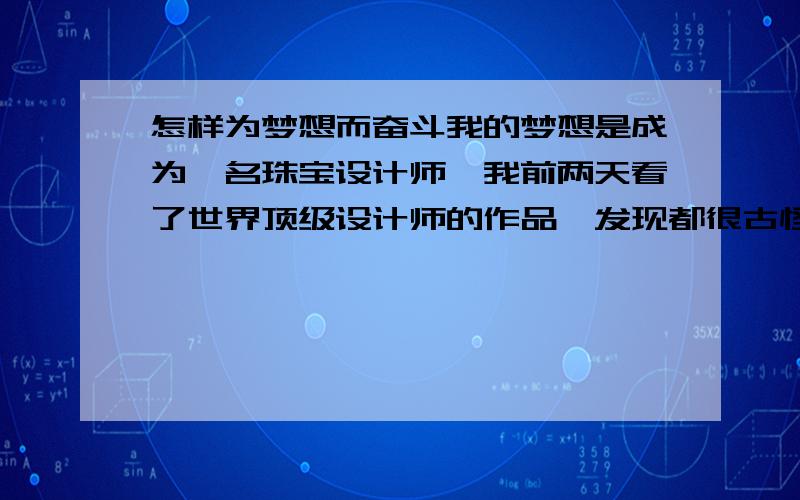 怎样为梦想而奋斗我的梦想是成为一名珠宝设计师,我前两天看了世界顶级设计师的作品,发现都很古怪,并且我觉得有一点缺乏美感,我想,也许是象我这样的普通人无法欣赏吧.请问：谁能告诉