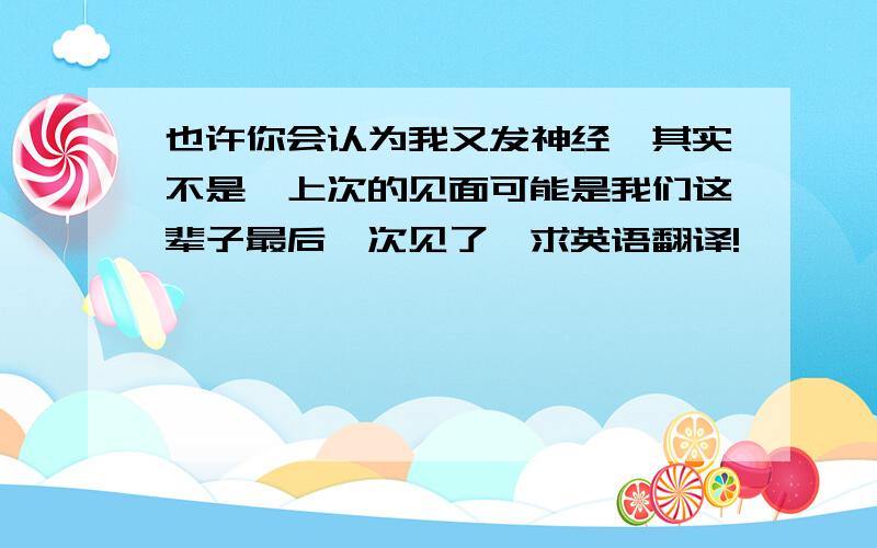 也许你会认为我又发神经,其实不是,上次的见面可能是我们这辈子最后一次见了,求英语翻译!