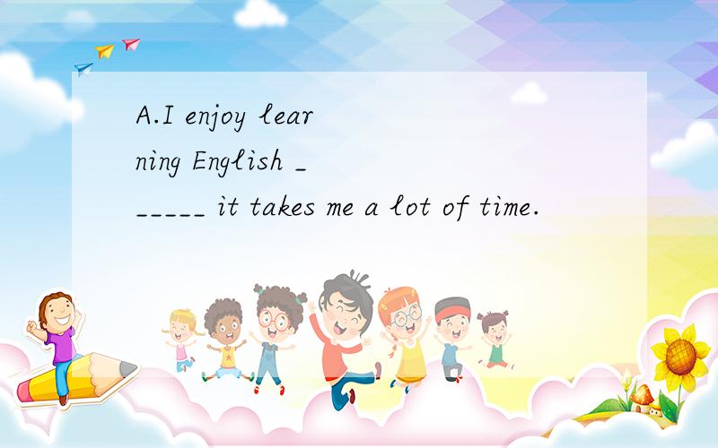 A.I enjoy learning English ______ it takes me a lot of time.