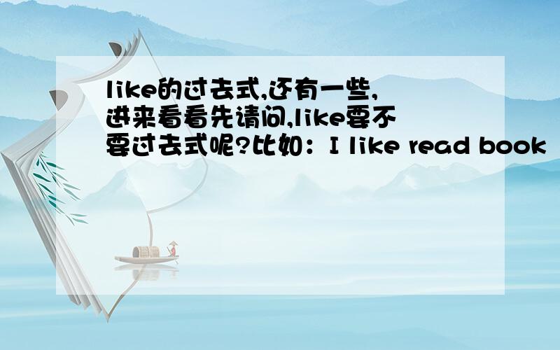 like的过去式,还有一些,进来看看先请问,like要不要过去式呢?比如：I like read book（过去式怎么变）那love和enjoy的呢?