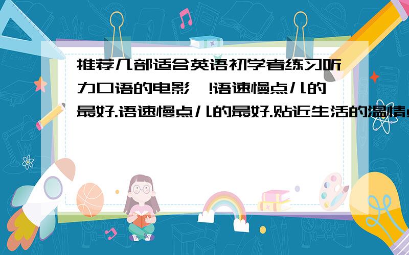 推荐几部适合英语初学者练习听力口语的电影呗!语速慢点儿的最好.语速慢点儿的最好.贴近生活的温情点儿的,关乎爱情啊亲情啊友情啊什么的更好.