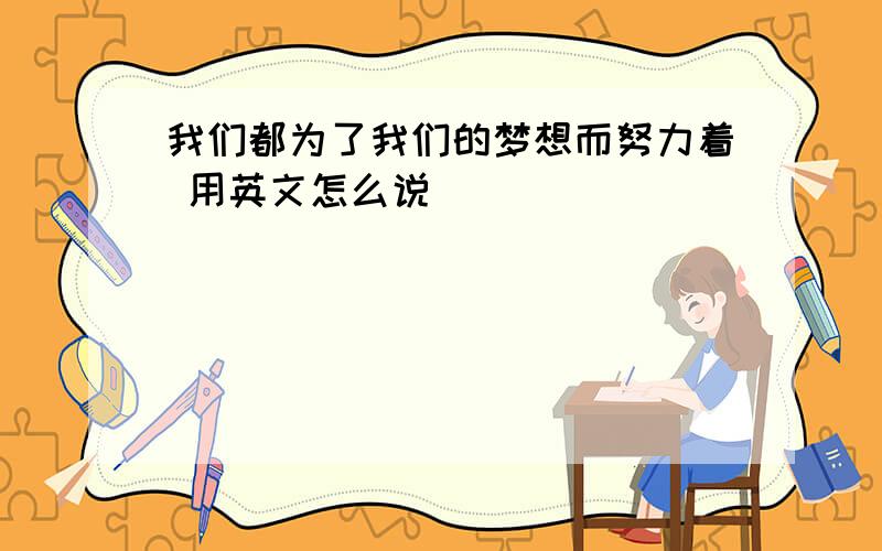 我们都为了我们的梦想而努力着 用英文怎么说