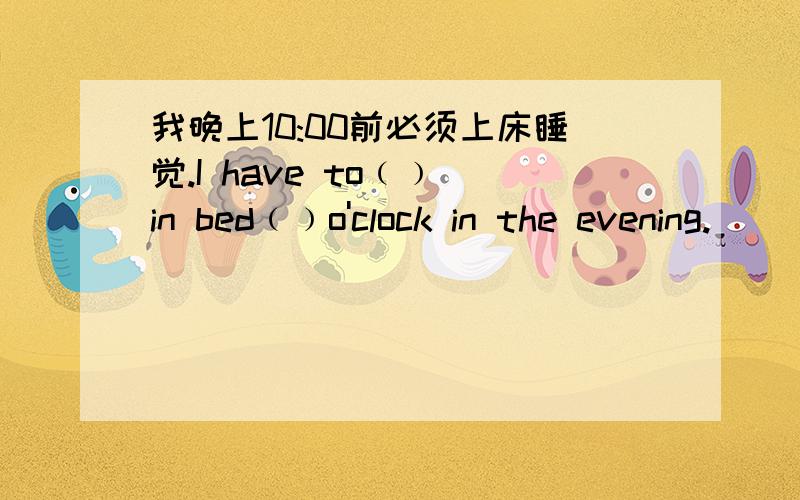 我晚上10:00前必须上床睡觉.I have to﹙﹚ in bed﹙﹚o'clock in the evening.