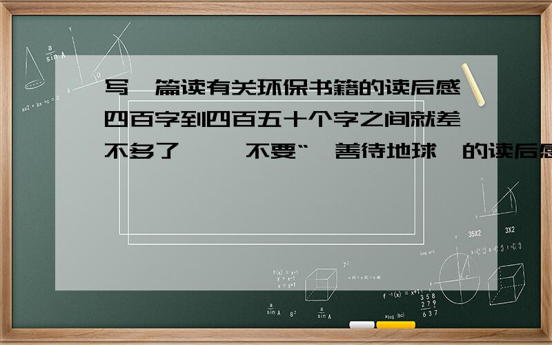 写一篇读有关环保书籍的读后感四百字到四百五十个字之间就差不多了、   不要“《善待地球》的读后感”!   不要“《善待地球》的读后感”!   不要“《善待地球》的读后感”!好的我加分!