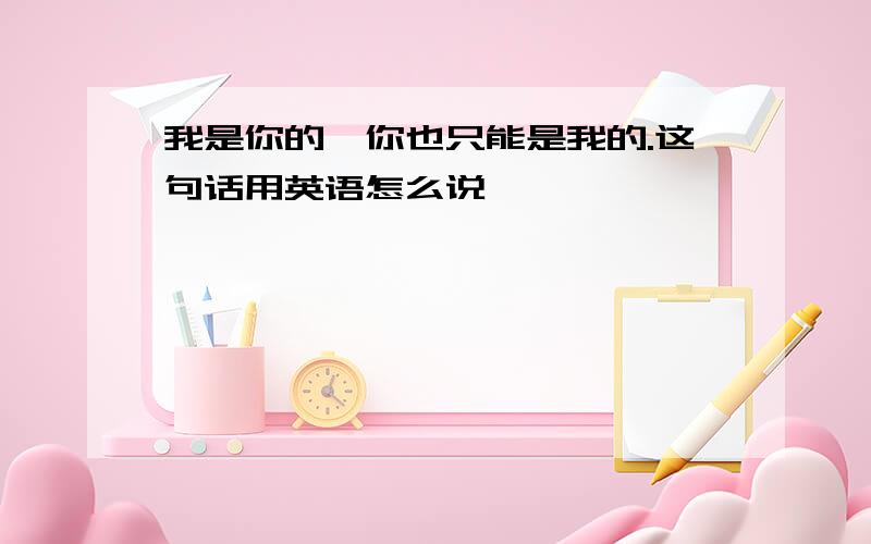 我是你的,你也只能是我的.这句话用英语怎么说