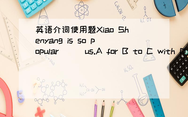 英语介词使用题Xiao Shenyang is so popular __ us.A for B to C with D on